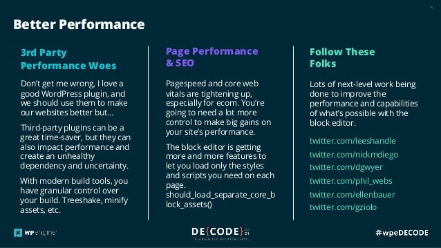 15
Better Performance
3rd Party
Performance Woes
Don’t get me wrong, I love a
good WordPress plugin, and
we should use them to make
our websites better but…
Third-party plugins can be a
great time-saver, but they can
also impact performance and
create an unhealthy
dependency and uncertainty.
With modern build tools, you
have granular control over
your build. Treeshake, minify
assets, etc.
Page Performance
& SEO
Pagespeed and core web
vitals are tightening up,
especially for ecom. You’re
going to need a lot more
control to make big gains on
your site’s performance.
The block editor is getting
more and more features to
let you load only the styles
and scripts you need on each
page.
should_load_separate_core_b
lock_assets()
Follow These
Folks
Lots of next-level work being
done to improve the
performance and capabilities
of what’s possible with the
block editor.
twitter.com/leeshandle
twitter.com/nickmdiego
twitter.com/dgwyer
twitter.com/phil_webs
twitter.com/ellenbauer
twitter.com/gziolo
 