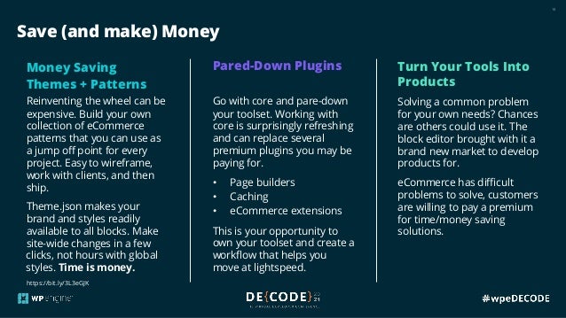 18
Save (and make) Money
Money Saving
Themes + Patterns
Reinventing the wheel can be
expensive. Build your own
collection of eCommerce
patterns that you can use as
a jump off point for every
project. Easy to wireframe,
work with clients, and then
ship.
Theme.json makes your
brand and styles readily
available to all blocks. Make
site-wide changes in a few
clicks, not hours with global
styles. Time is money.
Pared-Down Plugins
Go with core and pare-down
your toolset. Working with
core is surprisingly refreshing
and can replace several
premium plugins you may be
paying for.
• Page builders
• Caching
• eCommerce extensions
This is your opportunity to
own your toolset and create a
workflow that helps you
move at lightspeed.
Turn Your Tools Into
Products
Solving a common problem
for your own needs? Chances
are others could use it. The
block editor brought with it a
brand new market to develop
products for.
eCommerce has difficult
problems to solve, customers
are willing to pay a premium
for time/money saving
solutions.
https://bit.ly/3L3eGJK
 