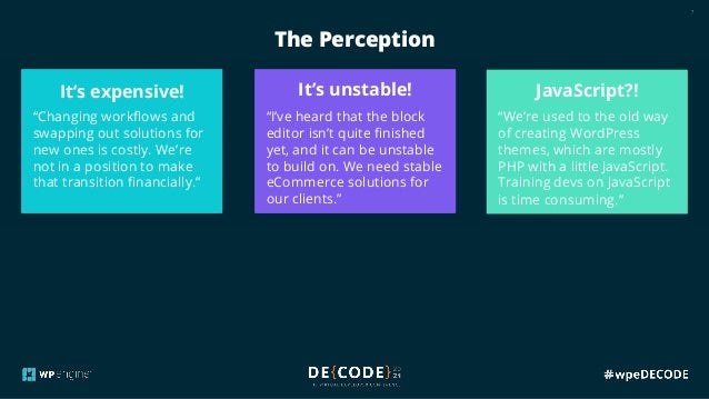 7
The Perception
The reality:
The longer you wait, the
more expensive and
difficult it’s going to be to
transition to the block
editor and away from 3rd
party solutions.
The reality:
The block editor is stable,
with a robust API that many
are building on. Although
FSE is still refining features,
it’s already impressively
powerful.
The reality:
JavaScript is the new reality
for WordPress +
eCommerce. This opens
the door to new pools of
talented devs who are
ready to shape this new
era.
It’s expensive!
“Changing workflows and
swapping out solutions for
new ones is costly. We’re
not in a position to make
that transition financially.”
It’s unstable!
“I’ve heard that the block
editor isn’t quite finished
yet, and it can be unstable
to build on. We need stable
eCommerce solutions for
our clients.”
JavaScript?!
“We’re used to the old way
of creating WordPress
themes, which are mostly
PHP with a little JavaScript.
Training devs on JavaScript
is time consuming.”
 