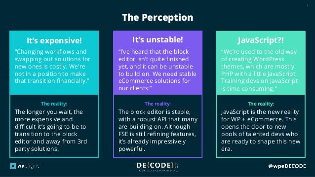 8
The reality:
The longer you wait, the
more expensive and
difficult it’s going to be to
transition to the block
editor and away from 3rd
party solutions.
The reality:
The block editor is stable,
with a robust API that many
are building on. Although
FSE is still refining features,
it’s already impressively
powerful.
The reality:
JavaScript is the new reality
for WP + eCommerce. This
opens the door to new
pools of talented devs who
are ready to shape this new
era.
The Perception
It’s expensive!
“Changing workflows and
swapping out solutions for
new ones is costly. We’re
not in a position to make
that transition financially.”
It’s unstable!
“I’ve heard that the block
editor isn’t quite finished
yet, and it can be unstable
to build on. We need stable
eCommerce solutions for
our clients.”
JavaScript?!
“We’re used to the old way
of creating WordPress
themes, which are mostly
PHP with a little JavaScript.
Training devs on JavaScript
is time consuming.”
 