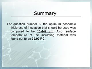 Summary  For question number 6, the optimum economic thickness of insulation that should be used was computed to be  10.442 cm . Also, surface temperature of the insulating material was found out to be  39.904⁰C . 