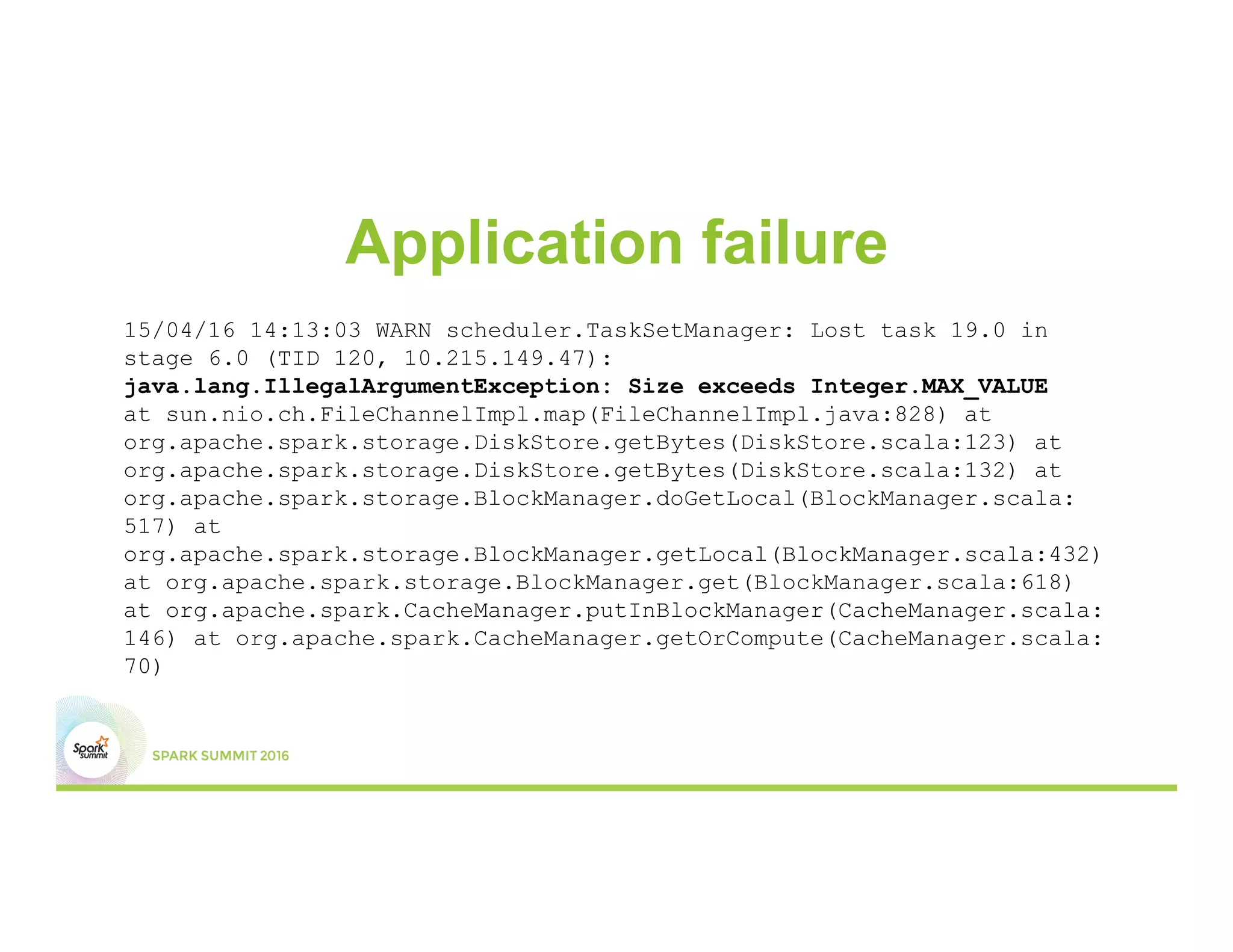 Application failure
15/04/16 14:13:03 WARN scheduler.TaskSetManager: Lost task 19.0 in
stage 6.0 (TID 120, 10.215.149.47):
java.lang.IllegalArgumentException: Size exceeds Integer.MAX_VALUE
at sun.nio.ch.FileChannelImpl.map(FileChannelImpl.java:828) at
org.apache.spark.storage.DiskStore.getBytes(DiskStore.scala:123) at
org.apache.spark.storage.DiskStore.getBytes(DiskStore.scala:132) at
org.apache.spark.storage.BlockManager.doGetLocal(BlockManager.scala:
517) at
org.apache.spark.storage.BlockManager.getLocal(BlockManager.scala:432)
at org.apache.spark.storage.BlockManager.get(BlockManager.scala:618)
at org.apache.spark.CacheManager.putInBlockManager(CacheManager.scala:
146) at org.apache.spark.CacheManager.getOrCompute(CacheManager.scala:
70)
 