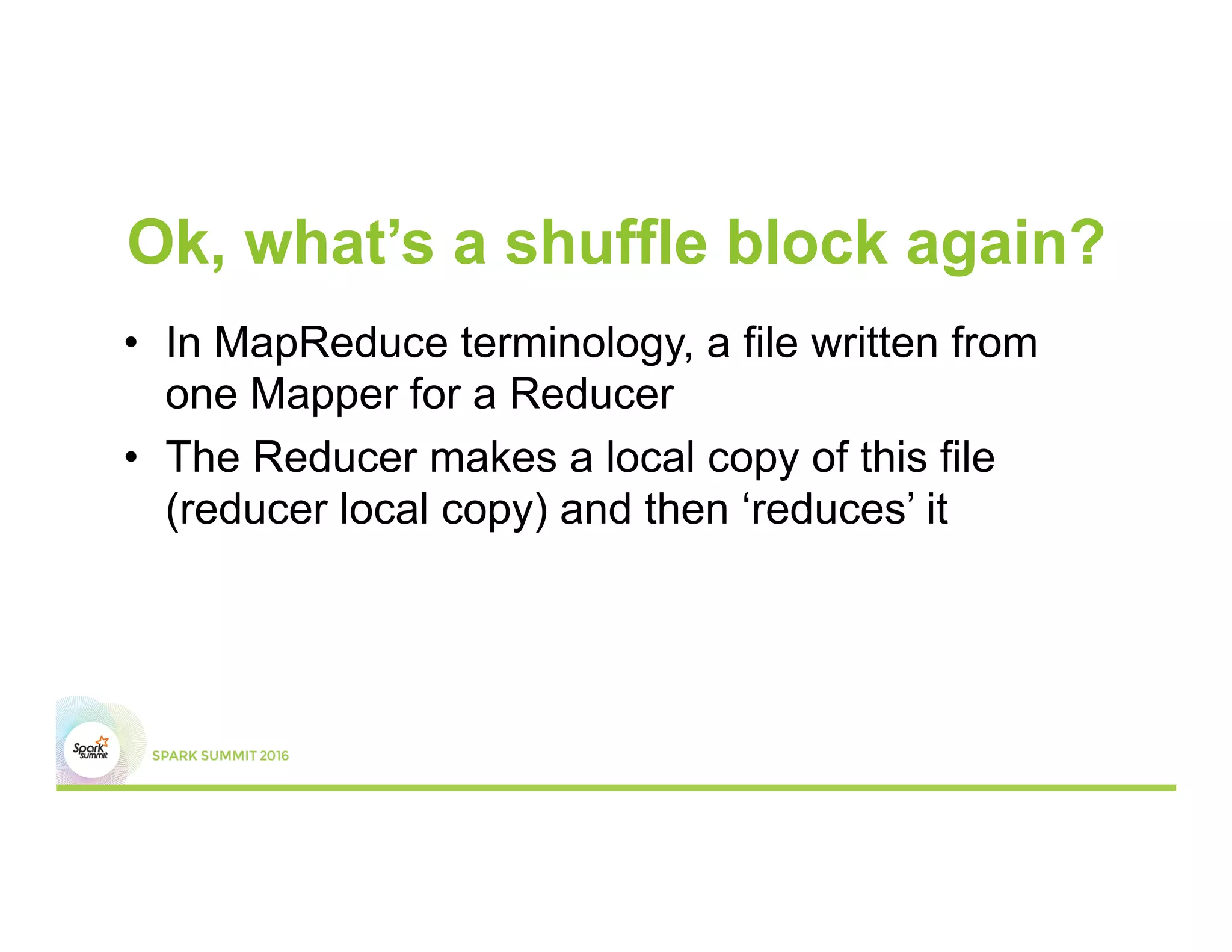 Ok, what’s a shuffle block again?
•  In MapReduce terminology, a file written from
one Mapper for a Reducer
•  The Reducer makes a local copy of this file
(reducer local copy) and then ‘reduces’ it
 