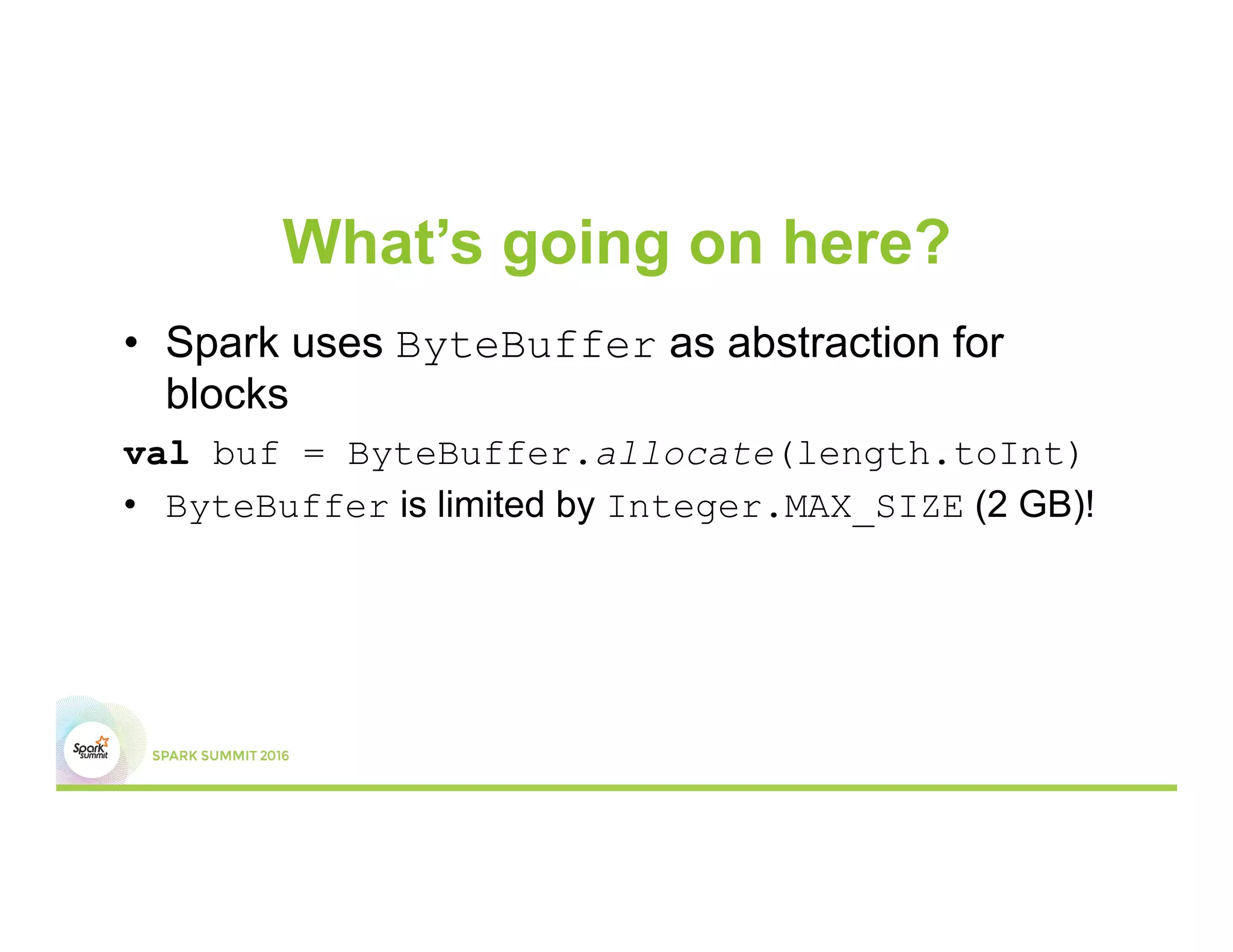 What’s going on here?
•  Spark uses ByteBuffer as abstraction for
blocks
val buf = ByteBuffer.allocate(length.toInt)
•  ByteBuffer is limited by Integer.MAX_SIZE (2 GB)!
 