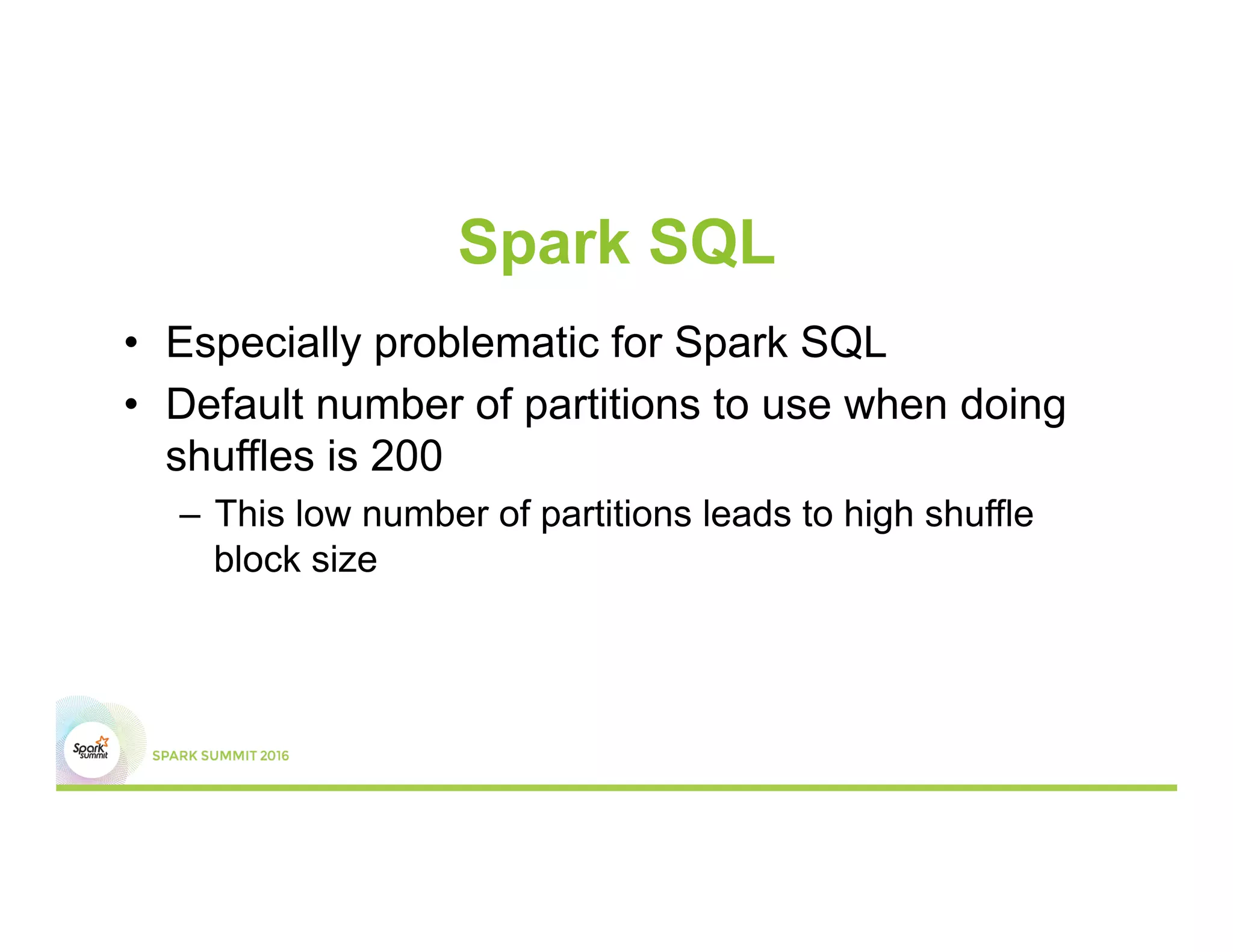 Spark SQL
•  Especially problematic for Spark SQL
•  Default number of partitions to use when doing
shuffles is 200
–  This low number of partitions leads to high shuffle
block size
 