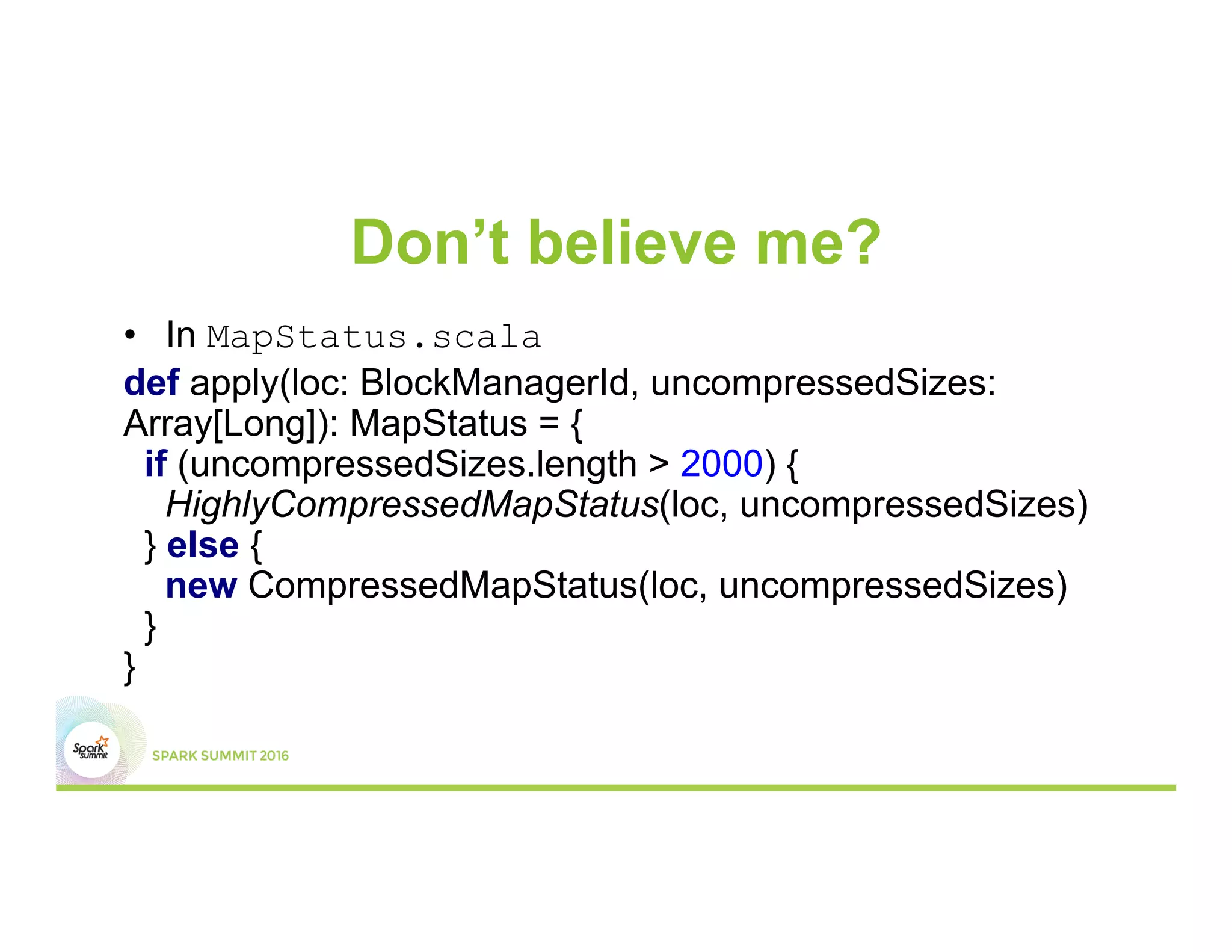 Don’t believe me?
•  In MapStatus.scala
def apply(loc: BlockManagerId, uncompressedSizes:
Array[Long]): MapStatus = {
if (uncompressedSizes.length > 2000) {
HighlyCompressedMapStatus(loc, uncompressedSizes)
} else {
new CompressedMapStatus(loc, uncompressedSizes)
}
}
 