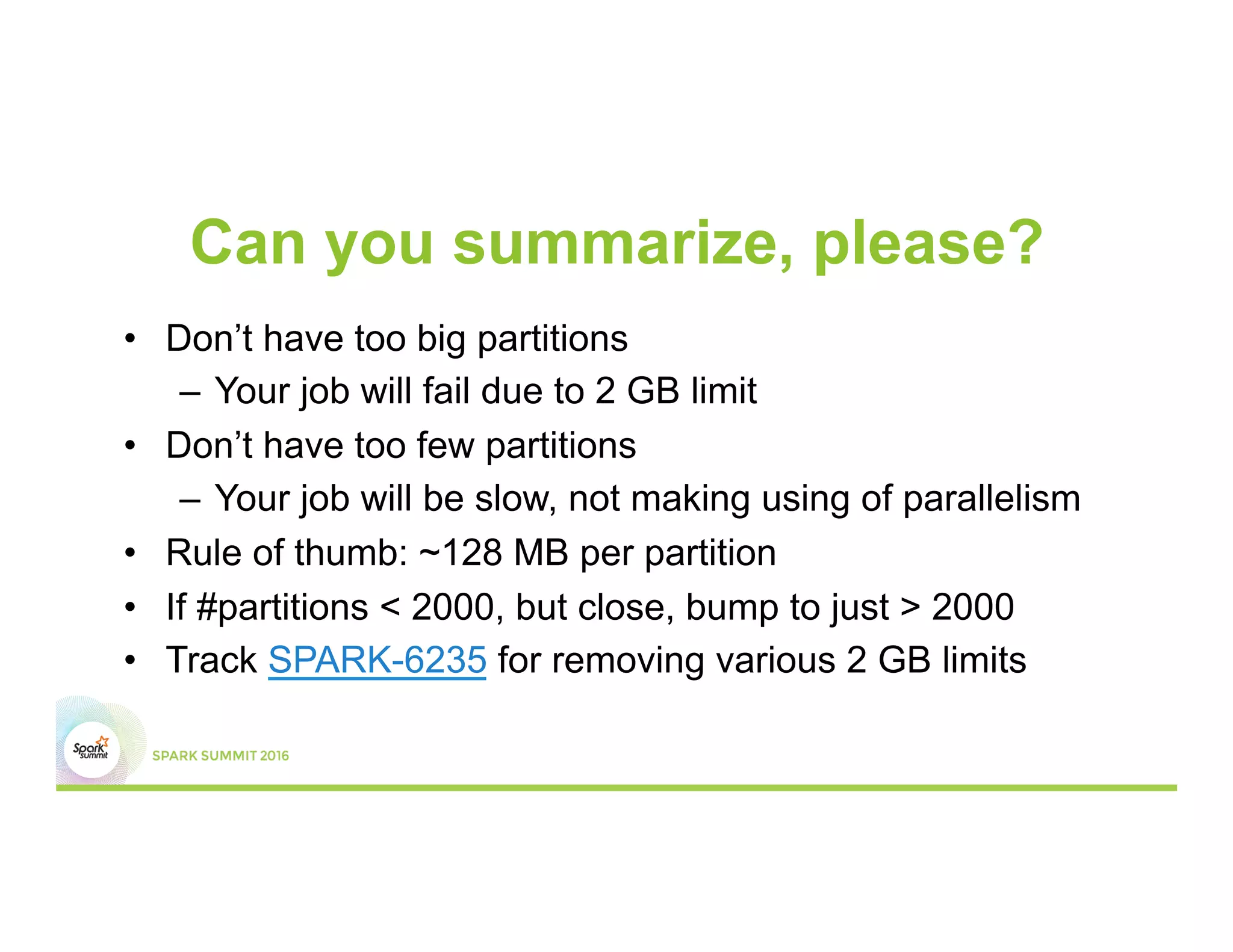 Can you summarize, please?
•  Don’t have too big partitions
–  Your job will fail due to 2 GB limit
•  Don’t have too few partitions
–  Your job will be slow, not making using of parallelism
•  Rule of thumb: ~128 MB per partition
•  If #partitions < 2000, but close, bump to just > 2000
•  Track SPARK-6235 for removing various 2 GB limits
 
