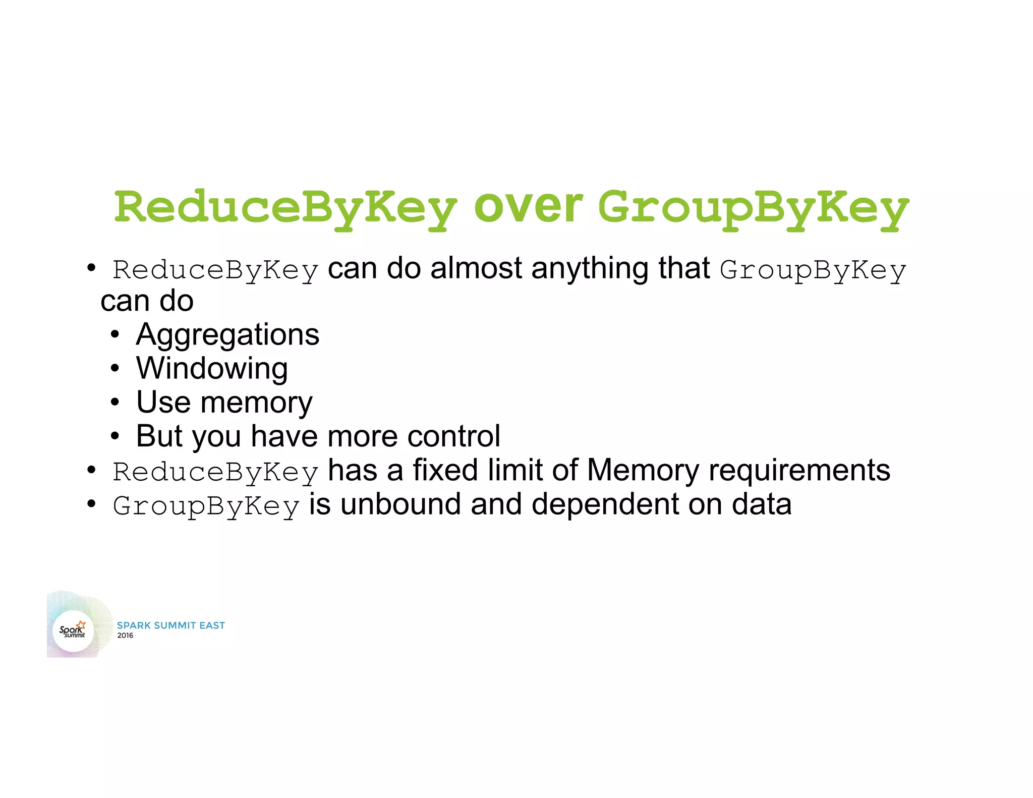 ReduceByKey over GroupByKey
•  ReduceByKey can do almost anything that GroupByKey
can do
•  Aggregations
•  Windowing
•  Use memory
•  But you have more control
•  ReduceByKey has a fixed limit of Memory requirements
•  GroupByKey is unbound and dependent on data
 