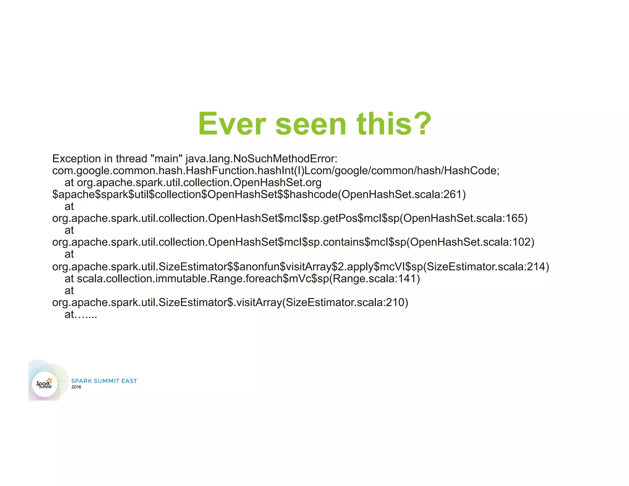 Ever seen this?
Exception in thread "main" java.lang.NoSuchMethodError:
com.google.common.hash.HashFunction.hashInt(I)Lcom/google/common/hash/HashCode;
at org.apache.spark.util.collection.OpenHashSet.org
$apache$spark$util$collection$OpenHashSet$$hashcode(OpenHashSet.scala:261)
at
org.apache.spark.util.collection.OpenHashSet$mcI$sp.getPos$mcI$sp(OpenHashSet.scala:165)
at
org.apache.spark.util.collection.OpenHashSet$mcI$sp.contains$mcI$sp(OpenHashSet.scala:102)
at
org.apache.spark.util.SizeEstimator$$anonfun$visitArray$2.apply$mcVI$sp(SizeEstimator.scala:214)
at scala.collection.immutable.Range.foreach$mVc$sp(Range.scala:141)
at
org.apache.spark.util.SizeEstimator$.visitArray(SizeEstimator.scala:210)
at…....
 