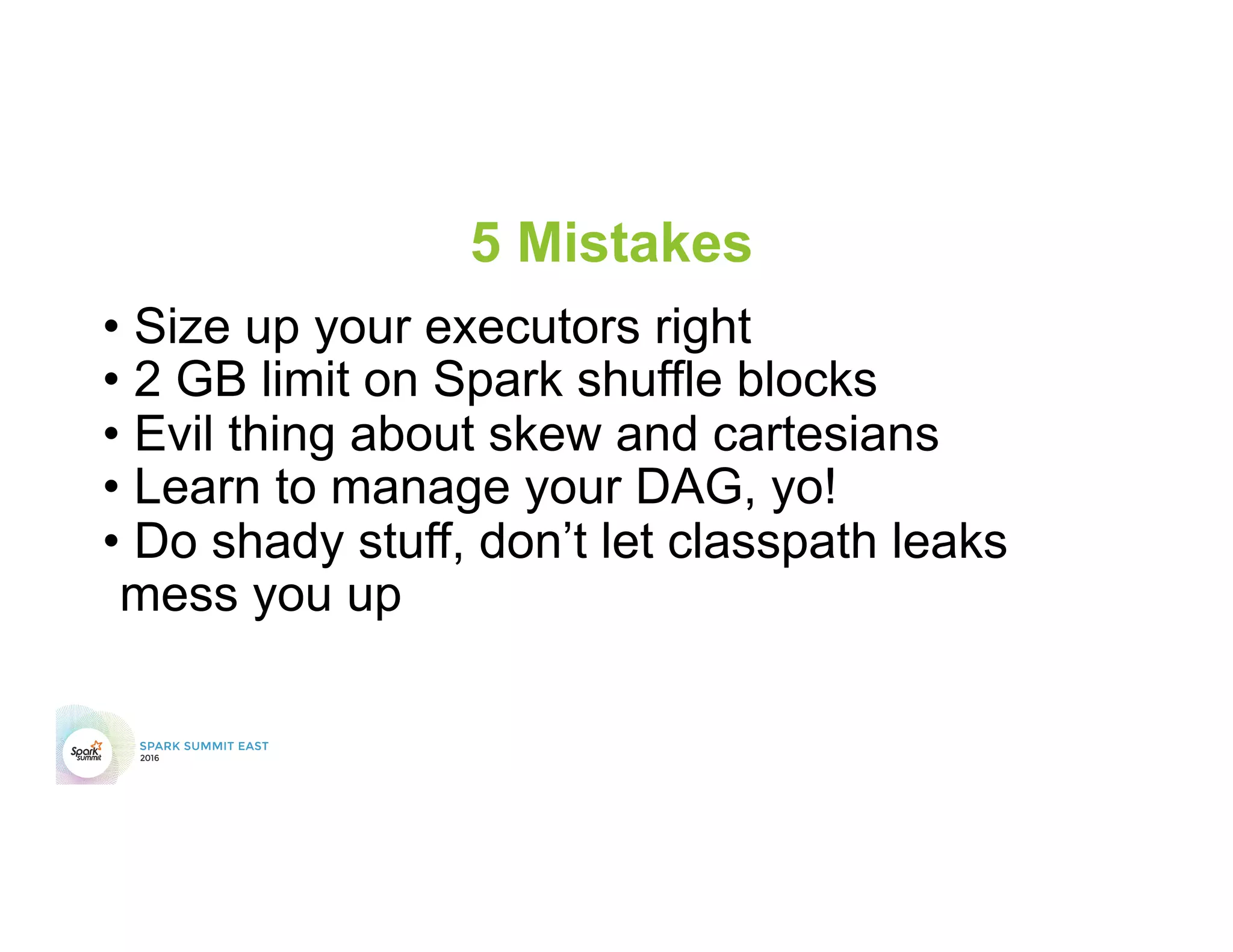 5 Mistakes
• Size up your executors right
• 2 GB limit on Spark shuffle blocks
• Evil thing about skew and cartesians
• Learn to manage your DAG, yo!
• Do shady stuff, don’t let classpath leaks
mess you up
 