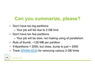 Can you summarize, please?
•  Don’t have too big partitions
–  Your job will fail due to 2 GB limit
•  Don’t have too few partitions
–  Your job will be slow, not making using of parallelism
•  Rule of thumb: ~128 MB per partition
•  If #partitions < 2000, but close, bump to just > 2000
•  Track SPARK-6235 for removing various 2 GB limits
 