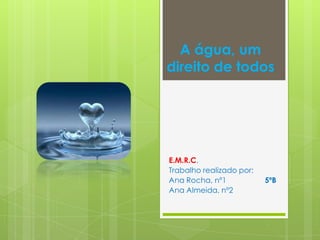 A água, um
direito de todos




E.M.R.C.
Trabalho realizado por:
Ana Rocha, nº1            5ºB
Ana Almeida, nº2
 