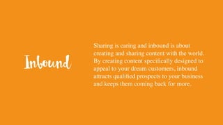 Sharing is caring and inbound is about
creating and sharing content with the world.
By creating content specifically designed to
appeal to your dream customers, inbound
attracts qualified prospects to your business
and keeps them coming back for more.
Inbound
