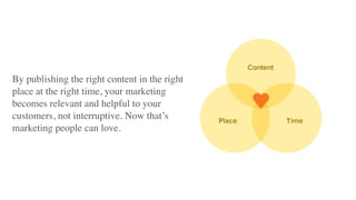 By publishing the right content in the right
place at the right time, your marketing
becomes relevant and helpful to your
customers, not interruptive. Now that’s
marketing people can love.