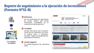 Reporte de seguimiento a la ejecución de inversiones
(Formato Nº12-B)
UEI
Con usuario y
contraseña
Definición
Finalidad
Es una herramienta de seguimiento
de acceso público que brinda
información consolidada de la
inversión en fase de ejecución.
Brindar información de la situación
actual de las inversiones, así como
el avance físico y financiero,
situación, riesgos y/o problemáticas
asociadosa la inversión.
¿Quién registra?
La Unidad Ejecutora de Inversiones
(UEI).
 