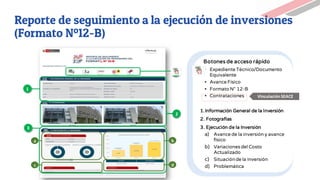 1
a
2
Botones de acceso rápido
▪ Expediente Técnico/Documento
Equivalente
▪ Avance Físico
▪ Formato N° 12-B
▪ Contrataciones
1.Información General de la Inversión
2. Fotografías
3. Ejecución de la Inversión
a) Avance de la inversión y avance
físico
b) Variaciones del Costo
Actualizado
c) Situaciónde la inversión
d) Problemática
c
b
d
3
VinculaciónSEACE
Reporte de seguimiento a la ejecución de inversiones
(Formato Nº12-B)
 