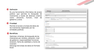 Es una herramienta informática de acceso
público que permite la búsqueda de
inversiones a través de diversos criterios
como: ubicación, función, nivel de
gobierno y otros
Permite el acceso a la base de datos de
las inversiones registradas por las
entidades públicas.
Definición
Finalidad
Beneficios
Optimizar el tiempo de búsqueda de las
inversiones por nombre, ubicación, nivel
de gobierno, responsabilidad funcional,
situación, fecha de viabilidad y monto de
inversión.
Descarga de la base de datos en formato
Excel.
 