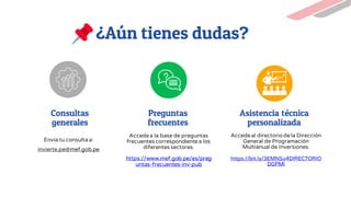 Consultas
generales
Envía tu consultaa:
invierte.pe@mef.gob.pe
¿Aún tienes dudas?
Preguntas
frecuentes
Accedea la base de preguntas
frecuentes correspondientea los
diferentes sectores.
https://www.mef.gob.pe/es/preg
untas-frecuentes-inv-pub
Asistencia técnica
personalizada
Accedeal directoriodela Dirección
General de Programación
Multianual de Inversiones.
https://bit.ly/3EMNSu4DIRECTORIO
DGPMI
 