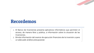 Recordemos
1. El Banco de Inversiones presenta aplicativos informáticos que permiten el
acceso, de manera libre y pública, a información sobre la situación de las
Inversiones.
2. Brinda información del avance de ejecución financiera de la inversión a para
un adecuado análisis presupuestal.
 