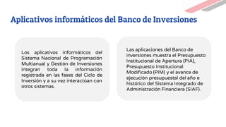 Las aplicaciones del Banco de
inversiones muestra el Presupuesto
Institucional de Apertura (PIA),
Presupuesto Institucional
Modificado (PIM) y el avance de
ejecución presupuestal del año e
histórico del Sistema Integrado de
Administración Financiera (SIAF).
Aplicativos informáticos del Banco de Inversiones
Los aplicativos informáticos del
Sistema Nacional de Programación
Multianual y Gestión de Inversiones
integran toda la información
registrada en las fases del Ciclo de
Inversión y a su vez interactúan con
otros sistemas.
 