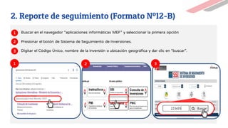 1 2 3
Buscar en el navegador “aplicaciones informáticas MEF” y seleccionar la primera opción
Presionar el botón de Sistema de Seguimiento de Inversiones.
Digitar el Código Único, nombre de la inversión o ubicación geográfica y dar clic en “buscar”.
1
2
3
2. Reporte de seguimiento (Formato Nº12-B)
 