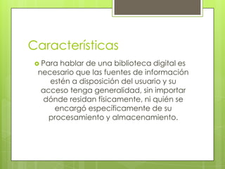 Características
 Para hablar de una biblioteca digital es
necesario que las fuentes de información
estén a disposición del usuario y su
acceso tenga generalidad, sin importar
dónde residan físicamente, ni quién se
encargó específicamente de su
procesamiento y almacenamiento.
 