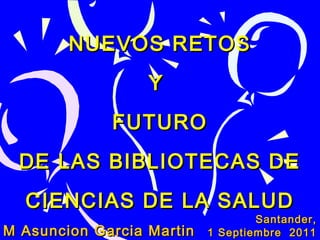 NUEVOS RETOS
Y
FUTURO
DE LAS BIBLIOTECAS DE
CIENCIAS DE LA SALUD
M Asuncion Garcia Martin

Santander,
1 Septiembre 2011

 