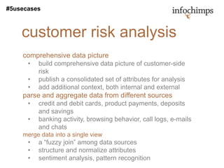 #5usecases



    customer risk analysis
    comprehensive data picture
      •   build comprehensive data picture of customer-side
          risk
      •   publish a consolidated set of attributes for analysis
      •   add additional context, both internal and external
    parse and aggregate data from different sources
      •   credit and debit cards, product payments, deposits
          and savings
      •   banking activity, browsing behavior, call logs, e-mails
          and chats
    merge data into a single view
      •   a “fuzzy join” among data sources
      •   structure and normalize attributes
      •   sentiment analysis, pattern recognition
 