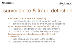 #5usecases



 surveillance & fraud detection
    activity records in a central repository
      •   centralized logging across all execution platforms
      •   structured and raw log data from multiple applications
    pattern recognition to detect anomalies/harmful behavior
      •   feature set and timeline vector are very dynamic
      •   “schema on read” provides flexibility for analysis
    data is primarily served and processed in HDFS with
    MapReduce
      •   data filtering and projection in Pig and Hive
      •   statistical modeling of data sets in R or SAS
 