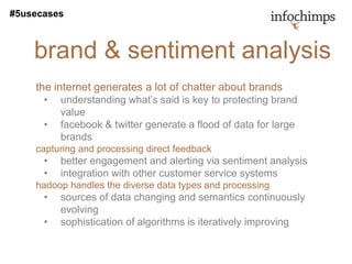 #5usecases



    brand & sentiment analysis
    the internet generates a lot of chatter about brands
      •   understanding what’s said is key to protecting brand
          value
      •   facebook & twitter generate a flood of data for large
          brands
    capturing and processing direct feedback
      •   better engagement and alerting via sentiment analysis
      •   integration with other customer service systems
    hadoop handles the diverse data types and processing
      •   sources of data changing and semantics continuously
          evolving
      •   sophistication of algorithms is iteratively improving
 