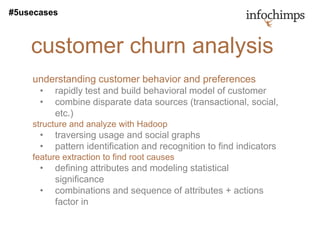 #5usecases



    customer churn analysis
    understanding customer behavior and preferences
      •   rapidly test and build behavioral model of customer
      •   combine disparate data sources (transactional, social,
          etc.)
    structure and analyze with Hadoop
      •   traversing usage and social graphs
      •   pattern identification and recognition to find indicators
    feature extraction to find root causes
      •   defining attributes and modeling statistical
          significance
      •   combinations and sequence of attributes + actions
          factor in
 