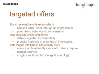 #5usecases



    targeted offers
    the checkout lane is everywhere
      •   cookies track users through ad impressions
      •   purchasing behavior is time sensitive
    logs collected online and offline
      •   data is ingested incrementally
      •   process happens at a variety of time scales
    data logged into HBase and primary store
      •   some events naturally associate, others require
          deeper analysis
      •   insights implemented via application logic
 