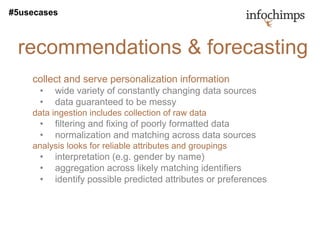 #5usecases



 recommendations & forecasting
    collect and serve personalization information
      •   wide variety of constantly changing data sources
      •   data guaranteed to be messy
    data ingestion includes collection of raw data
      •   filtering and fixing of poorly formatted data
      •   normalization and matching across data sources
    analysis looks for reliable attributes and groupings
      •   interpretation (e.g. gender by name)
      •   aggregation across likely matching identifiers
      •   identify possible predicted attributes or preferences
 