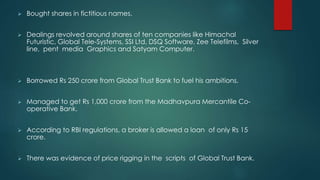  Bought shares in fictitious names.
 Dealings revolved around shares of ten companies like Himachal
Futuristic, Global Tele-Systems, SSI Ltd, DSQ Software, Zee Telefilms, Silver
line, pent media Graphics and Satyam Computer.
 Borrowed Rs 250 crore from Global Trust Bank to fuel his ambitions.
 Managed to get Rs 1,000 crore from the Madhavpura Mercantile Co-
operative Bank.
 According to RBI regulations, a broker is allowed a loan of only Rs 15
crore.
 There was evidence of price rigging in the scripts of Global Trust Bank.
 