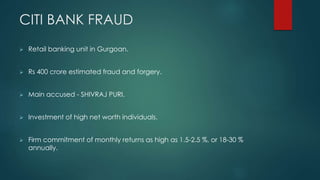 CITI BANK FRAUD
 Retail banking unit in Gurgoan.
 Rs 400 crore estimated fraud and forgery.
 Main accused - SHIVRAJ PURI.
 Investment of high net worth individuals.
 Firm commitment of monthly returns as high as 1.5-2.5 %, or 18-30 %
annually.
 