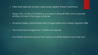 Fake fixed deposits receipts were issued against these investments.
 Sanjay Puri- an RM at Citi Bank is accused of luring 40 HNI’s and corporate
entities to invest in the bogus schemes.
 Schemes falsely substantiated with a forged letter from market regulator SEBI.
 The investments ranged from 15 lakhs and above.
 Puri initially returned some of the money at a 20 % interest to win their trust.
 