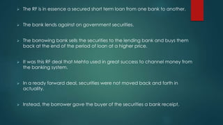  The RF is in essence a secured short term loan from one bank to another.
 The bank lends against on government securities.
 The borrowing bank sells the securities to the lending bank and buys them
back at the end of the period of loan at a higher price.
 It was this RF deal that Mehta used in great success to channel money from
the banking system.
 In a ready forward deal, securities were not moved back and forth in
actuality.
 Instead, the borrower gave the buyer of the securities a bank receipt.
 