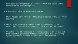  Bank receipts confirms the sale of securities and acts as a receipt for the
money received by the selling bank.
 It promises to deliver the securities to the buyer
 Mehta needed banks which issued fake BRs (Not backed by any government
securities).
 Two small and little known banks – the Bank of Karad (BOK) and the
Metropolitan Co-operative Bank (MCB) – came in handy for this purpose.
 Once these fake BRs were issued, they were passed on to other banks and
the banks in turn gave money to Mehta, assuming that they were lending
against government securities when this was not really the case.
 