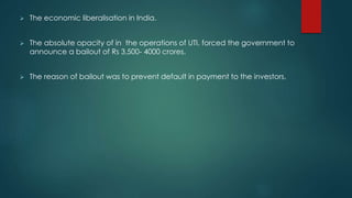  The economic liberalisation in India.
 The absolute opacity of in the operations of UTI, forced the government to
announce a bailout of Rs 3,500- 4000 crores.
 The reason of bailout was to prevent default in payment to the investors.
 