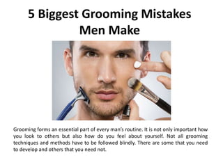 5 Biggest Grooming Mistakes
Men Make
Grooming forms an essential part of every man’s routine. It is not only important how
you look to others but also how do you feel about yourself. Not all grooming
techniques and methods have to be followed blindly. There are some that you need
to develop and others that you need not.
 
