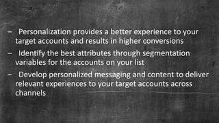 Page 36© Marketo, Inc. 9/19/2018 | Proprietary and Confidential
‒ Personalization provides a better experience to your
target accounts and results in higher conversions
‒ Identify the best attributes through segmentation
variables for the accounts on your list
‒ Develop personalized messaging and content to deliver
relevant experiences to your target accounts across
channels
 