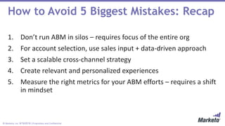 © Marketo, Inc. 9/19/2018 | Proprietary and Confidential
1. Don’t run ABM in silos – requires focus of the entire org
2. For account selection, use sales input + data-driven approach
3. Set a scalable cross-channel strategy
4. Create relevant and personalized experiences
5. Measure the right metrics for your ABM efforts – requires a shift
in mindset
How to Avoid 5 Biggest Mistakes: Recap
 