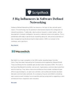 5 Big Influencers in Software Defined
Networking
Software-Defined Networking (SDN) has become a hot topic of late, and with good
reason. This technology has the potential to dramatically improve the configuration of
networking solutions. Traditionally, data has been housed in a static fashion, with the
development of network intelligence, focused on individual routers and switches. This is
problematic with today’s vast and ever-expanding data pool, with central automation of
data management quickly becoming the ideal solution. SDN is an answer to this
challenge, and a good one.
Big Switch
Big Switch is a major competitor in the SDN market, targeting larger firms like
Cisco.They have been featured by the Economist and recognized by Network World.
They are offering the first available open product suites focused on SDN. This suite is
built upon Big Network Controller, and as such, it generates a common data model from
which to build up. They utilize a three-tier architecture that includes northbound open
APIs for app developers, an open-core controller, and southbound industry-standard
data plan communication protocols. As a company, they are committed to remaining
open-source as well, viewing it as an essential and key component to supporting a solid
architecture that is responsive and innovative.
Brocade
 