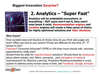 3
2. Analytics – “Super Fast”
Analytics will be embedded everywhere, in
everything – BUT users won’t see it, they won’t
even know it exist. Recommendation engines and
curation engines will create a false sense of choice
for highly optimized solutions and ‘fake’ decisions
Who Cares?
Biggest Innovation Surprise?
Copyright Client X Client www.clientxclient.com mrh@customerworthy.com 908.350.3012
Over-curated news and illusions of choice (how do you think web pages are
built? Offers are sent to your phone? Prices are different for the third, 5th, 7th
person in line?
Fairness? Consumer Advocate? CFPB or UN (How much should milk, vaccines,
appendectomy really cost?
Should there be walls for cognitive-based solutions? Should there be disclosures
about where articles, text, filters, scenarios…your perception of reality is
manufactured? AI, Machine Learning, Predictive Modeling embedded in every
system to address every human sense is here..ask Facebook, Google, Amazon
 