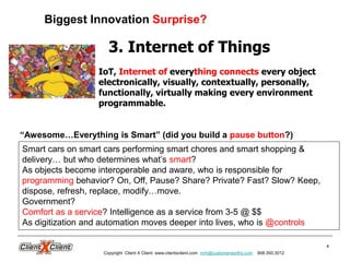 4
3. Internet of Things
IoT, Internet of everything connects every object
electronically, visually, contextually, personally,
functionally, virtually making every environment
programmable.
Smart cars on smart cars performing smart chores and smart shopping &
delivery… but who determines what’s smart?
As objects become interoperable and aware, who is responsible for
programming behavior? On, Off, Pause? Share? Private? Fast? Slow? Keep,
dispose, refresh, replace, modify…move.
Government?
Comfort as a service? Intelligence as a service from 3-5 @ $$
As digitization and automation moves deeper into lives, who is @controls
“Awesome…Everything is Smart” (did you build a pause button?)
Biggest Innovation Surprise?
Copyright Client X Client www.clientxclient.com mrh@customerworthy.com 908.350.3012
 