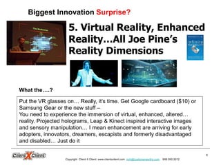 6
5. Virtual Reality, Enhanced
Reality…All Joe Pine’s
Reality Dimensions
Biggest Innovation Surprise?
Copyright Client X Client www.clientxclient.com mrh@customerworthy.com 908.350.3012
Put the VR glasses on… Really, it’s time. Get Google cardboard ($10) or
Samsung Gear or the new stuff –
You need to experience the immersion of virtual, enhanced, altered…
reality. Projected holograms, Leap & Kinect inspired interactive images
and sensory manipulation… I mean enhancement are arriving for early
adopters, innovators, dreamers, escapists and formerly disadvantaged
and disabled… Just do it
What the….?
 