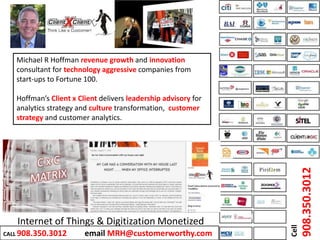 Internet of Things & Digitization Monetized
Michael R Hoffman revenue growth and innovation
consultant for technology aggressive companies from
start-ups to Fortune 100.
Hoffman’s Client x Client delivers leadership advisory for
analytics strategy and culture transformation, customer
strategy and customer analytics.
Cell
908.350.3012
CALL 908.350.3012 email MRH@customerworthy.com
 