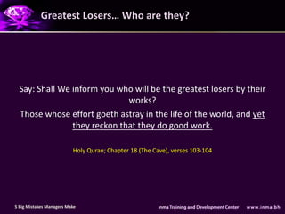 Greatest Losers… Who are they?




  Say: Shall We inform you who will be the greatest losers by their
                              works?
  Those whose effort goeth astray in the life of the world, and yet
                they reckon that they do good work.

                          Holy Quran; Chapter 18 (The Cave), verses 103-104




5 Big Mistakes Managers Make
 