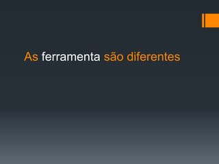 As ferramenta são diferentes