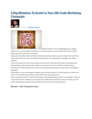 5 Big Mistakes To Avoid in Your QR Code Marketing
Campaign


              10 hours ago by Matthias Galica43




                                                  Matthias Galica is CEO of ShareSquare, the leading
platform for connecting offline audiences to the brands they love via QR codes and custom HTML5
mobile web apps with real-time analytics.
Consumer-facing QR codes are hitting mainstream America hard this summer. Despite the idea that a
rising tide lifts all boats, many well-intentioned marketers are crippling their campaigns with simple
mistakes.
This is a big reason why QR codes still get a bad rap from some folks. QR codes by themselves are
fundamentally neither good nor bad, they’re just a means to an end: an offline-to-online delivery
mechanism. It’s what’s beyond the code that usually determines whether the experience will delight or
disappoint.
Unfortunately, many early adopter marketers aren’t yet fully versed in the best practices or optimal use
cases. It’s the adventurous consumer that suffers from the growing pains.
Since I’ve spent the past 18 months waist-deep in this fast-developing market, I’m compelled to offer up
my short list of basic mistakes to avoid at all costs. While heeding all these rules won’t make your QR
code marketing great by itself, they will likely save you from some embarrassment.


Mistake 1: Not Testing the Code
 